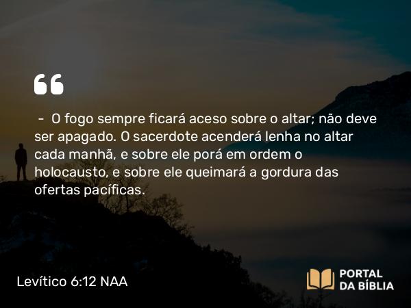 Levítico 6:12 NAA - — O fogo sempre ficará aceso sobre o altar; não deve ser apagado. O sacerdote acenderá lenha no altar cada manhã, e sobre ele porá em ordem o holocausto, e sobre ele queimará a gordura das ofertas pacíficas.