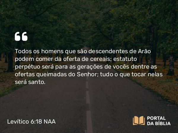 Levítico 6:18 NAA - Todos os homens que são descendentes de Arão podem comer da oferta de cereais; estatuto perpétuo será para as gerações de vocês dentre as ofertas queimadas do Senhor; tudo o que tocar nelas será santo.