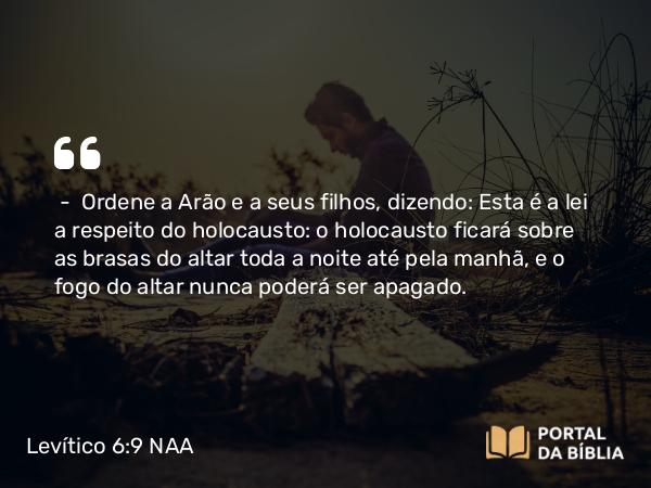 Levítico 6:9 NAA - — Ordene a Arão e a seus filhos, dizendo: Esta é a lei a respeito do holocausto: o holocausto ficará sobre as brasas do altar toda a noite até pela manhã, e o fogo do altar nunca poderá ser apagado.