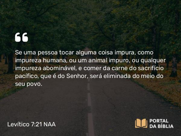 Levítico 7:21 NAA - Se uma pessoa tocar alguma coisa impura, como impureza humana, ou um animal impuro, ou qualquer impureza abominável, e comer da carne do sacrifício pacífico, que é do Senhor, será eliminada do meio do seu povo.