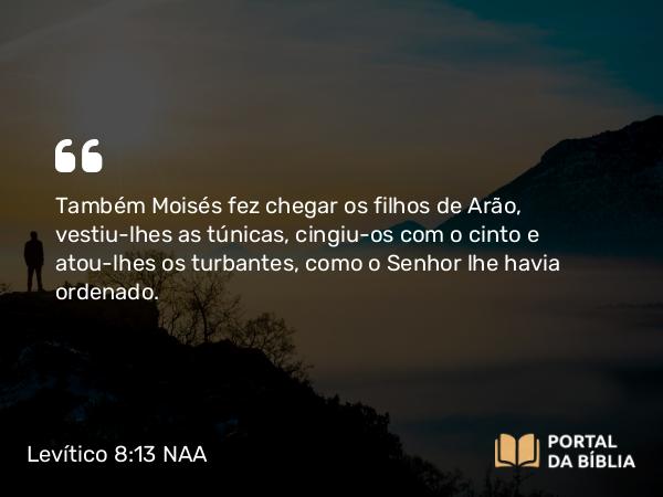 Levítico 8:13 NAA - Também Moisés fez chegar os filhos de Arão, vestiu-lhes as túnicas, cingiu-os com o cinto e atou-lhes os turbantes, como o Senhor lhe havia ordenado.