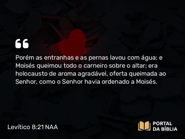 Levítico 8:21 NAA - Porém as entranhas e as pernas lavou com água; e Moisés queimou todo o carneiro sobre o altar; era holocausto de aroma agradável, oferta queimada ao Senhor, como o Senhor havia ordenado a Moisés.