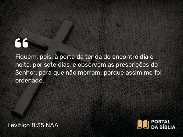 Levítico 8:35 NAA - Fiquem, pois, à porta da tenda do encontro dia e noite, por sete dias, e observem as prescrições do Senhor, para que não morram; porque assim me foi ordenado.