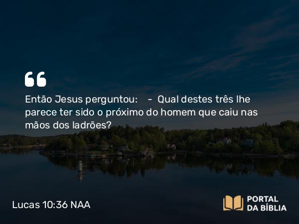 Lucas 10:36 NAA - Então Jesus perguntou: — Qual destes três lhe parece ter sido o próximo do homem que caiu nas mãos dos ladrões?