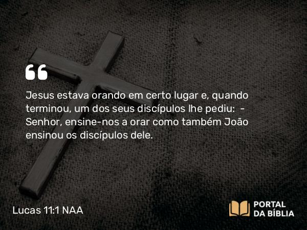 Lucas 11:1 NAA - Jesus estava orando em certo lugar e, quando terminou, um dos seus discípulos lhe pediu: — Senhor, ensine-nos a orar como também João ensinou os discípulos dele.