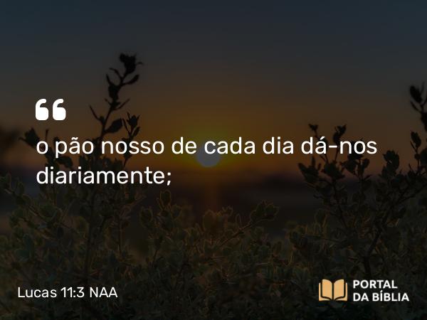 Lucas 11:3 NAA - o pão nosso de cada dia dá-nos diariamente;