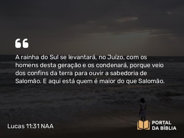 Lucas 11:31 NAA - A rainha do Sul se levantará, no Juízo, com os homens desta geração e os condenará, porque veio dos confins da terra para ouvir a sabedoria de Salomão. E aqui está quem é maior do que Salomão.