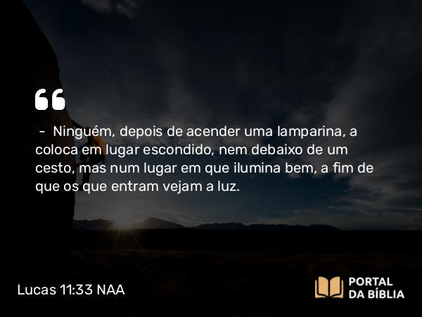 Lucas 11:33 NAA - — Ninguém, depois de acender uma lamparina, a coloca em lugar escondido, nem debaixo de um cesto, mas num lugar em que ilumina bem, a fim de que os que entram vejam a luz.