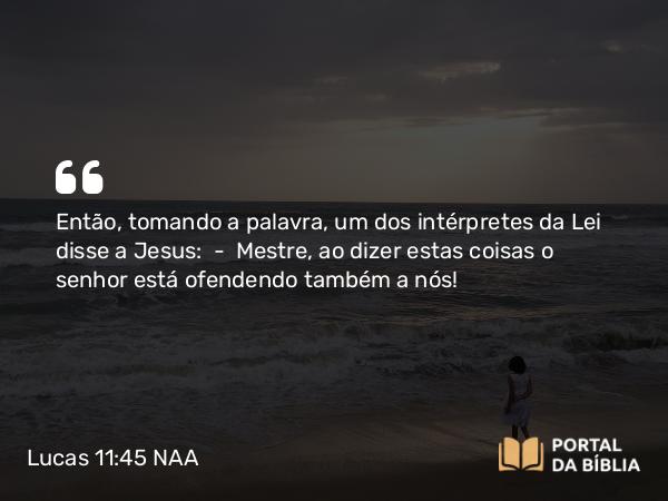 Lucas 11:45 NAA - Então, tomando a palavra, um dos intérpretes da Lei disse a Jesus: — Mestre, ao dizer estas coisas o senhor está ofendendo também a nós!