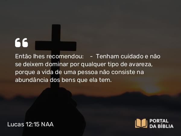 Lucas 12:15 NAA - Então lhes recomendou: — Tenham cuidado e não se deixem dominar por qualquer tipo de avareza, porque a vida de uma pessoa não consiste na abundância dos bens que ela tem.