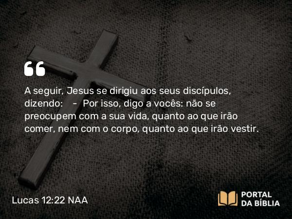 Lucas 12:22 NAA - A seguir, Jesus se dirigiu aos seus discípulos, dizendo: — Por isso, digo a vocês: não se preocupem com a sua vida, quanto ao que irão comer, nem com o corpo, quanto ao que irão vestir.