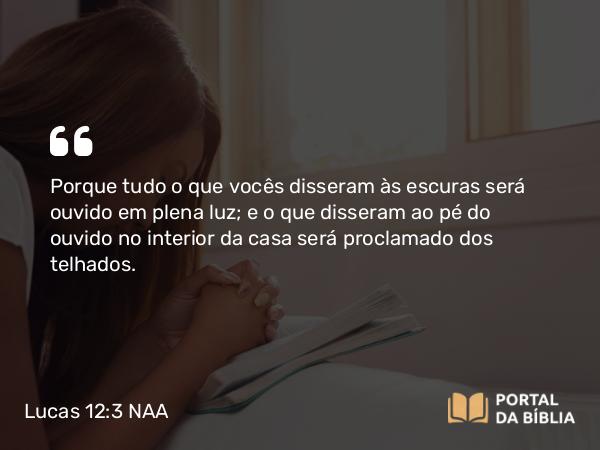 Lucas 12:3 NAA - Porque tudo o que vocês disseram às escuras será ouvido em plena luz; e o que disseram ao pé do ouvido no interior da casa será proclamado dos telhados.