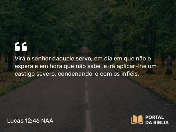 Lucas 12:46 NAA - Virá o senhor daquele servo, em dia em que não o espera e em hora que não sabe, e irá aplicar-lhe um castigo severo, condenando-o com os infiéis.