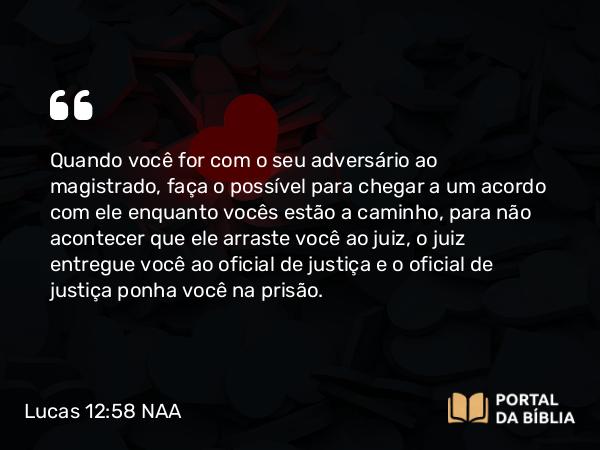 Lucas 12:58 NAA - Quando você for com o seu adversário ao magistrado, faça o possível para chegar a um acordo com ele enquanto vocês estão a caminho, para não acontecer que ele arraste você ao juiz, o juiz entregue você ao oficial de justiça e o oficial de justiça ponha você na prisão.