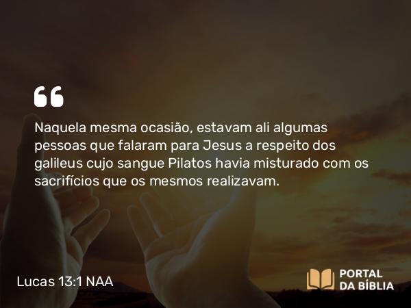 Lucas 13:1 NAA - Naquela mesma ocasião, estavam ali algumas pessoas que falaram para Jesus a respeito dos galileus cujo sangue Pilatos havia misturado com os sacrifícios que os mesmos realizavam.