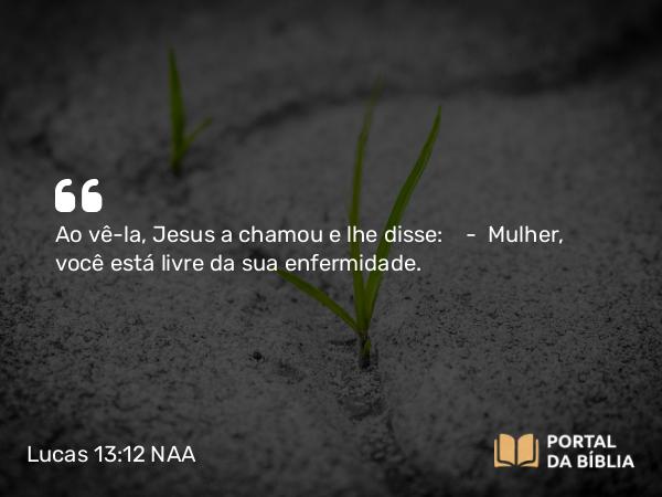 Lucas 13:12 NAA - Ao vê-la, Jesus a chamou e lhe disse: — Mulher, você está livre da sua enfermidade.