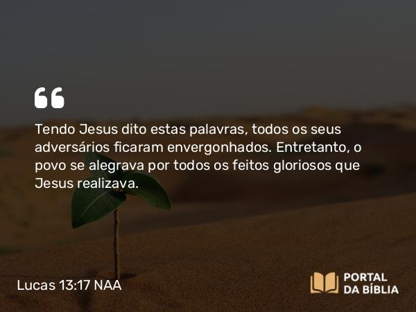 Lucas 13:17 NAA - Tendo Jesus dito estas palavras, todos os seus adversários ficaram envergonhados. Entretanto, o povo se alegrava por todos os feitos gloriosos que Jesus realizava.