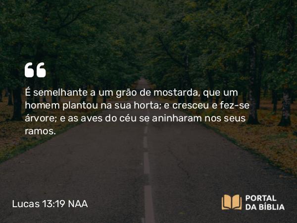 Lucas 13:19 NAA - É semelhante a um grão de mostarda, que um homem plantou na sua horta; e cresceu e fez-se árvore; e as aves do céu se aninharam nos seus ramos.