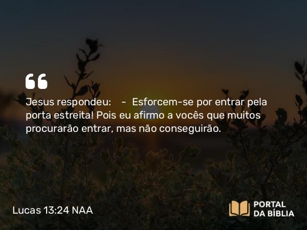 Lucas 13:24 NAA - Jesus respondeu: — Esforcem-se por entrar pela porta estreita! Pois eu afirmo a vocês que muitos procurarão entrar, mas não conseguirão.