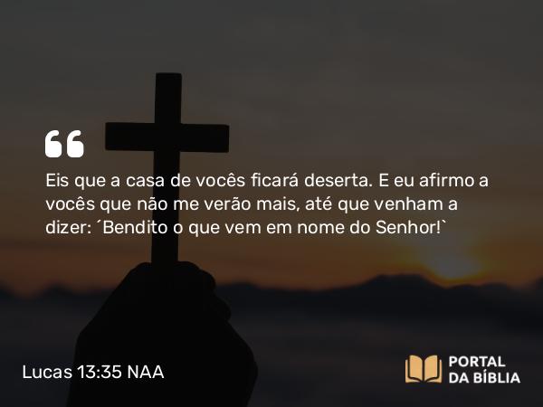 Lucas 13:35 NAA - Eis que a casa de vocês ficará deserta. E eu afirmo a vocês que não me verão mais, até que venham a dizer: 