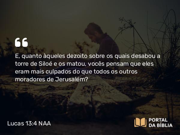 Lucas 13:4 NAA - E, quanto àqueles dezoito sobre os quais desabou a torre de Siloé e os matou, vocês pensam que eles eram mais culpados do que todos os outros moradores de Jerusalém?