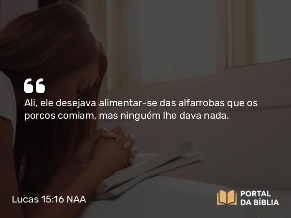 Lucas 15:16 NAA - Ali, ele desejava alimentar-se das alfarrobas que os porcos comiam, mas ninguém lhe dava nada.