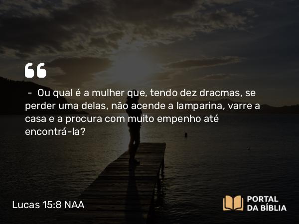 Lucas 15:8 NAA - — Ou qual é a mulher que, tendo dez dracmas, se perder uma delas, não acende a lamparina, varre a casa e a procura com muito empenho até encontrá-la?