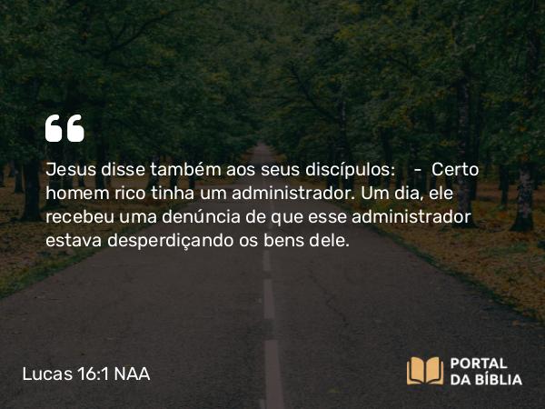 Lucas 16:1 NAA - Jesus disse também aos seus discípulos: — Certo homem rico tinha um administrador. Um dia, ele recebeu uma denúncia de que esse administrador estava desperdiçando os bens dele.