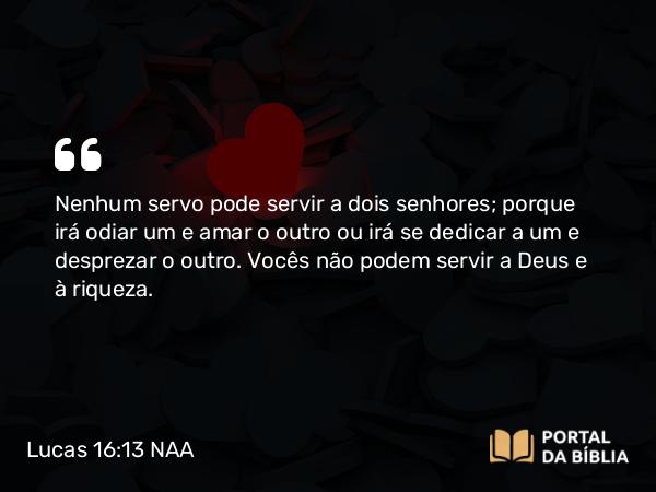 Lucas 16:13 NAA - Nenhum servo pode servir a dois senhores; porque irá odiar um e amar o outro ou irá se dedicar a um e desprezar o outro. Vocês não podem servir a Deus e à riqueza.