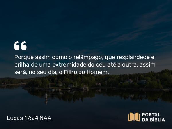 Lucas 17:24 NAA - Porque assim como o relâmpago, que resplandece e brilha de uma extremidade do céu até a outra, assim será, no seu dia, o Filho do Homem.