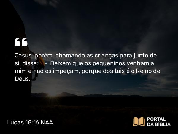 Lucas 18:16 NAA - Jesus, porém, chamando as crianças para junto de si, disse: — Deixem que os pequeninos venham a mim e não os impeçam, porque dos tais é o Reino de Deus.