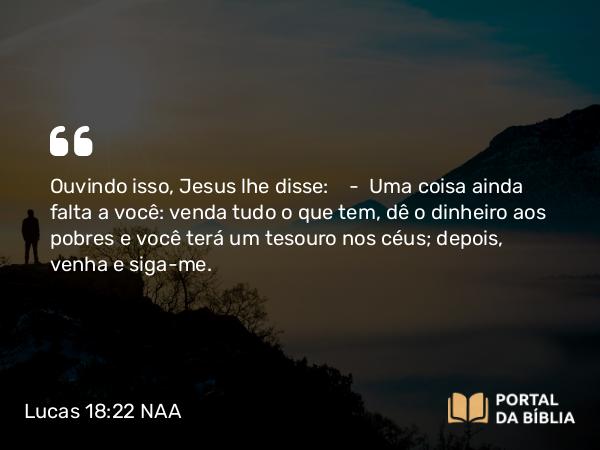 Lucas 18:22 NAA - Ouvindo isso, Jesus lhe disse: — Uma coisa ainda falta a você: venda tudo o que tem, dê o dinheiro aos pobres e você terá um tesouro nos céus; depois, venha e siga-me.