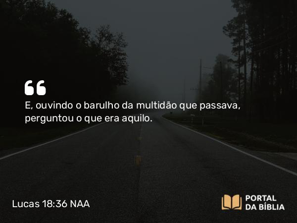 Lucas 18:36 NAA - E, ouvindo o barulho da multidão que passava, perguntou o que era aquilo.