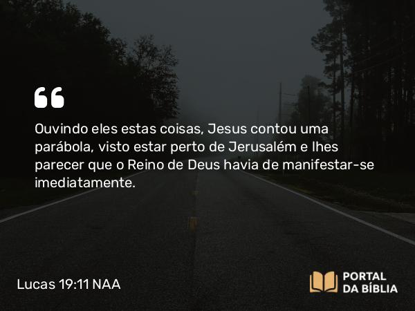 Lucas 19:11-27 NAA - Ouvindo eles estas coisas, Jesus contou uma parábola, visto estar perto de Jerusalém e lhes parecer que o Reino de Deus havia de manifestar-se imediatamente.