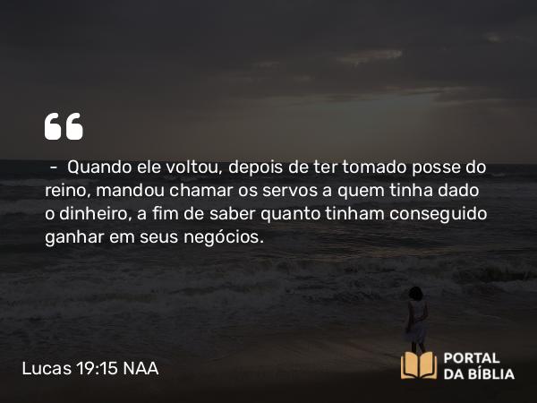 Lucas 19:15 NAA - — Quando ele voltou, depois de ter tomado posse do reino, mandou chamar os servos a quem tinha dado o dinheiro, a fim de saber quanto tinham conseguido ganhar em seus negócios.