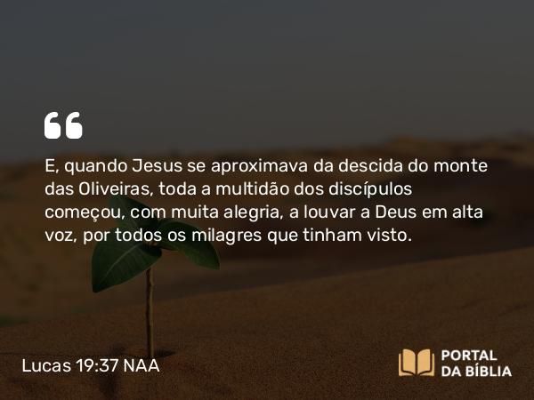 Lucas 19:37 NAA - E, quando Jesus se aproximava da descida do monte das Oliveiras, toda a multidão dos discípulos começou, com muita alegria, a louvar a Deus em alta voz, por todos os milagres que tinham visto.