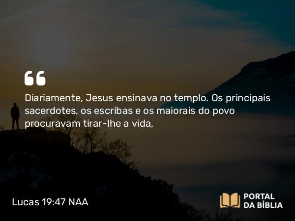 Lucas 19:47 NAA - Diariamente, Jesus ensinava no templo. Os principais sacerdotes, os escribas e os maiorais do povo procuravam tirar-lhe a vida,