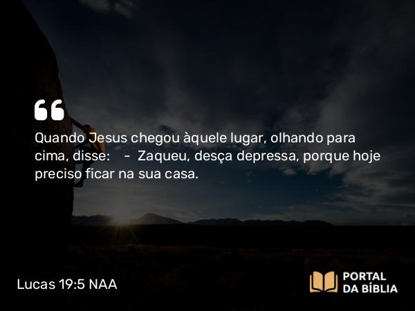 Lucas 19:5 NAA - Quando Jesus chegou àquele lugar, olhando para cima, disse: — Zaqueu, desça depressa, porque hoje preciso ficar na sua casa.