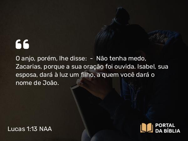 Lucas 1:13 NAA - O anjo, porém, lhe disse: — Não tenha medo, Zacarias, porque a sua oração foi ouvida. Isabel, sua esposa, dará à luz um filho, a quem você dará o nome de João.