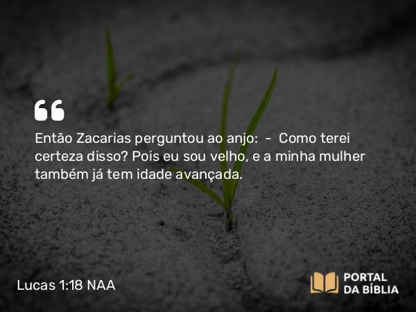 Lucas 1:18 NAA - Então Zacarias perguntou ao anjo: — Como terei certeza disso? Pois eu sou velho, e a minha mulher também já tem idade avançada.