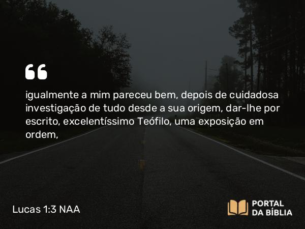 Lucas 1:3 NAA - igualmente a mim pareceu bem, depois de cuidadosa investigação de tudo desde a sua origem, dar-lhe por escrito, excelentíssimo Teófilo, uma exposição em ordem,