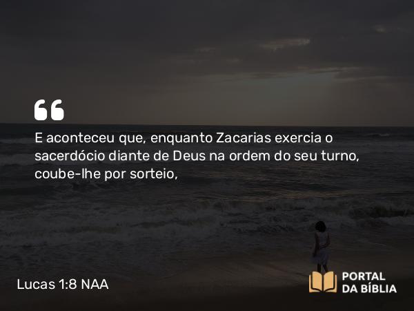 Lucas 1:8 NAA - E aconteceu que, enquanto Zacarias exercia o sacerdócio diante de Deus na ordem do seu turno, coube-lhe por sorteio,