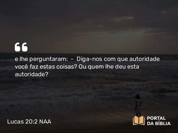 Lucas 20:2 NAA - e lhe perguntaram: — Diga-nos com que autoridade você faz estas coisas? Ou quem lhe deu esta autoridade?