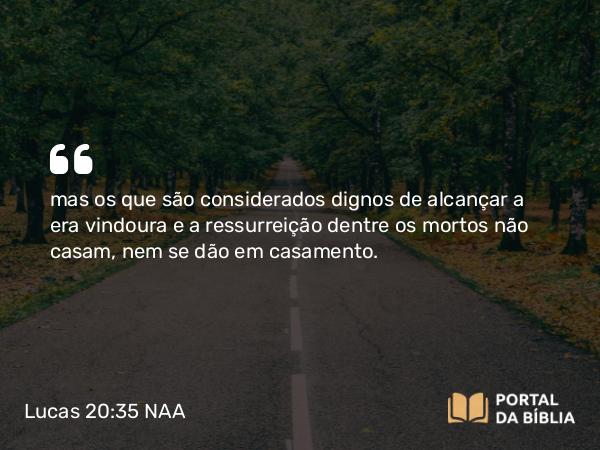 Lucas 20:35-37 NAA - mas os que são considerados dignos de alcançar a era vindoura e a ressurreição dentre os mortos não casam, nem se dão em casamento.