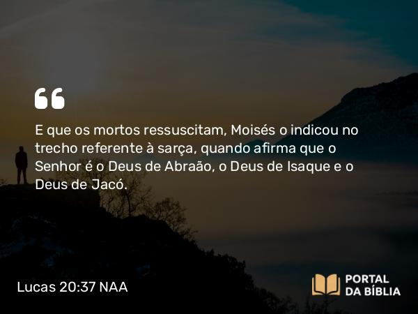 Lucas 20:37 NAA - E que os mortos ressuscitam, Moisés o indicou no trecho referente à sarça, quando afirma que o Senhor é o Deus de Abraão, o Deus de Isaque e o Deus de Jacó.