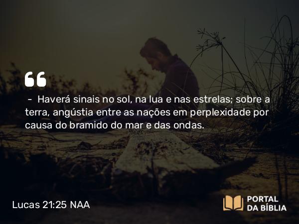 Lucas 21:25-28 NAA - — Haverá sinais no sol, na lua e nas estrelas; sobre a terra, angústia entre as nações em perplexidade por causa do bramido do mar e das ondas.