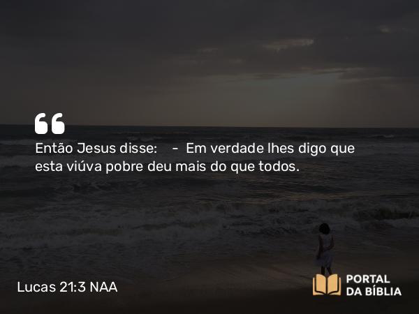 Lucas 21:3 NAA - Então Jesus disse: — Em verdade lhes digo que esta viúva pobre deu mais do que todos.