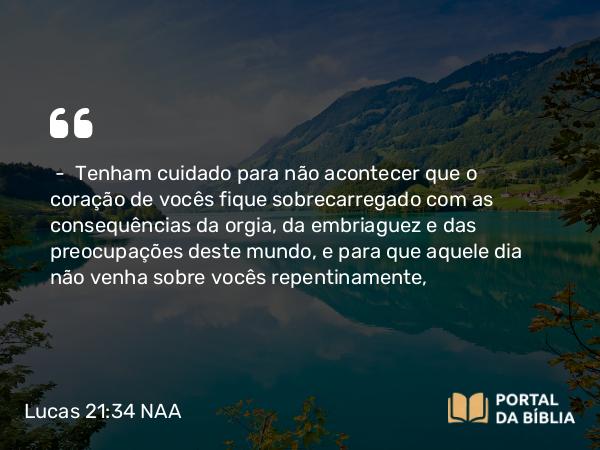 Lucas 21:34 NAA - — Tenham cuidado para não acontecer que o coração de vocês fique sobrecarregado com as consequências da orgia, da embriaguez e das preocupações deste mundo, e para que aquele dia não venha sobre vocês repentinamente,