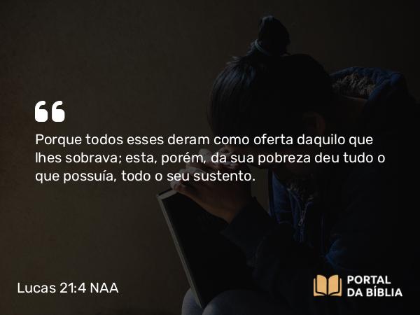 Lucas 21:4 NAA - Porque todos esses deram como oferta daquilo que lhes sobrava; esta, porém, da sua pobreza deu tudo o que possuía, todo o seu sustento.