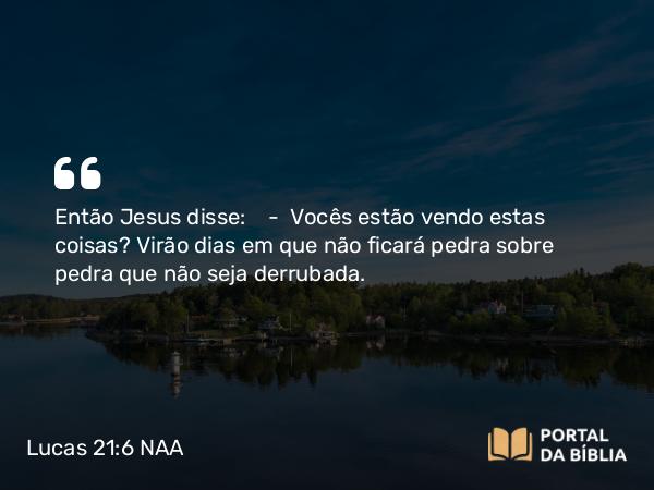 Lucas 21:6 NAA - Então Jesus disse: — Vocês estão vendo estas coisas? Virão dias em que não ficará pedra sobre pedra que não seja derrubada.